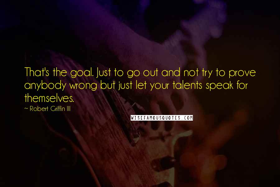 Robert Griffin III quotes: That's the goal. Just to go out and not try to prove anybody wrong but just let your talents speak for themselves.