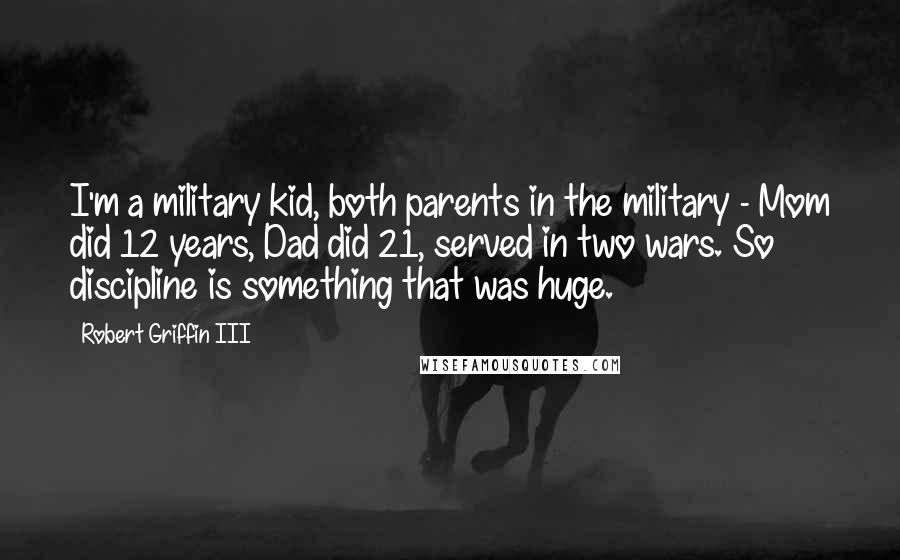 Robert Griffin III quotes: I'm a military kid, both parents in the military - Mom did 12 years, Dad did 21, served in two wars. So discipline is something that was huge. Robert Griffin III quotes: I'm a military kid, both parents in the military - Mom did 12 years, Dad did 21, served in two wars. So discipline is something that was huge.