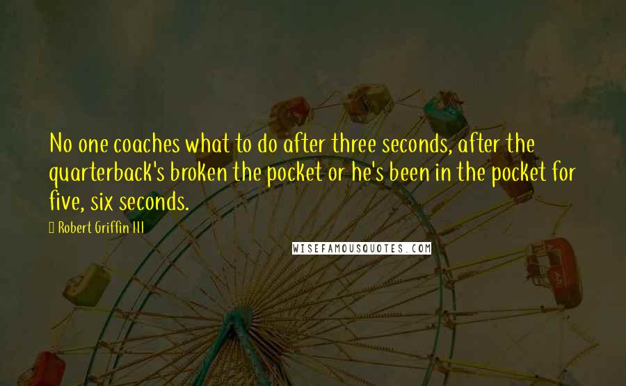 Robert Griffin III quotes: No one coaches what to do after three seconds, after the quarterback's broken the pocket or he's been in the pocket for five, six seconds. Robert Griffin III quotes: No one coaches what to do after three seconds, after the quarterback's broken the pocket or he's been in the pocket for five, six seconds.