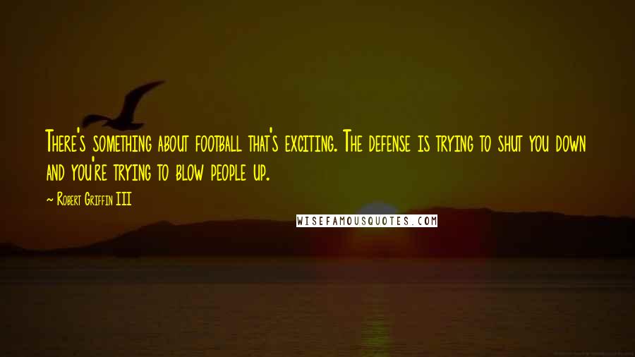 Robert Griffin III quotes: There's something about football that's exciting. The defense is trying to shut you down and you're trying to blow people up. Robert Griffin III quotes: There's something about football that's exciting. The defense is trying to shut you down and you're trying to blow people up.