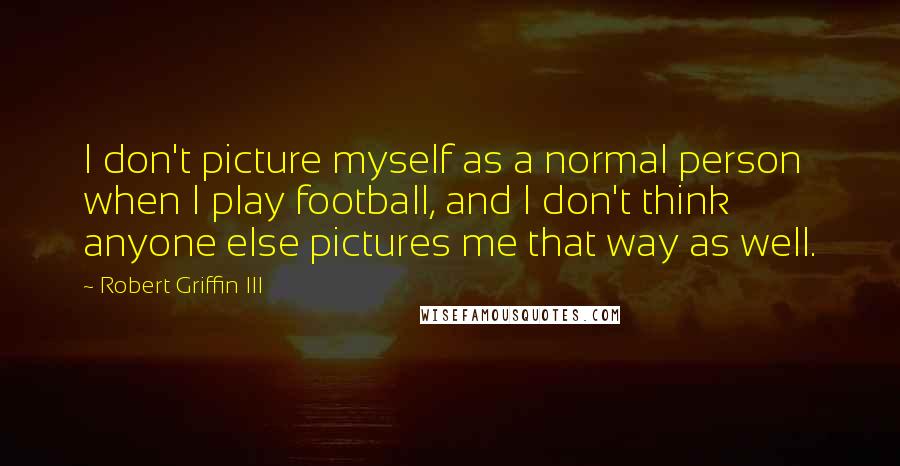 Robert Griffin III quotes: I don't picture myself as a normal person when I play football, and I don't think anyone else pictures me that way as well. Robert Griffin III quotes: I don't picture myself as a normal person when I play football, and I don't think anyone else pictures me that way as well.
