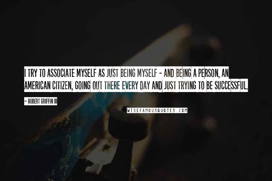 Robert Griffin III quotes: I try to associate myself as just being myself - and being a person, an American citizen, going out there every day and just trying to be successful. Robert Griffin III quotes: I try to associate myself as just being myself - and being a person, an American citizen, going out there every day and just trying to be successful.