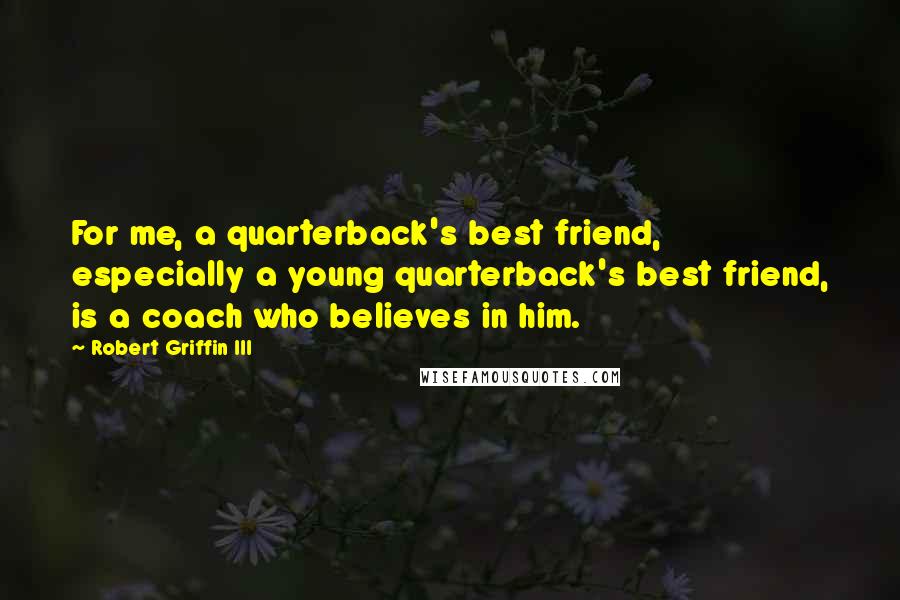 Robert Griffin III quotes: For me, a quarterback's best friend, especially a young quarterback's best friend, is a coach who believes in him. Robert Griffin III quotes: For me, a quarterback's best friend, especially a young quarterback's best friend, is a coach who believes in him.