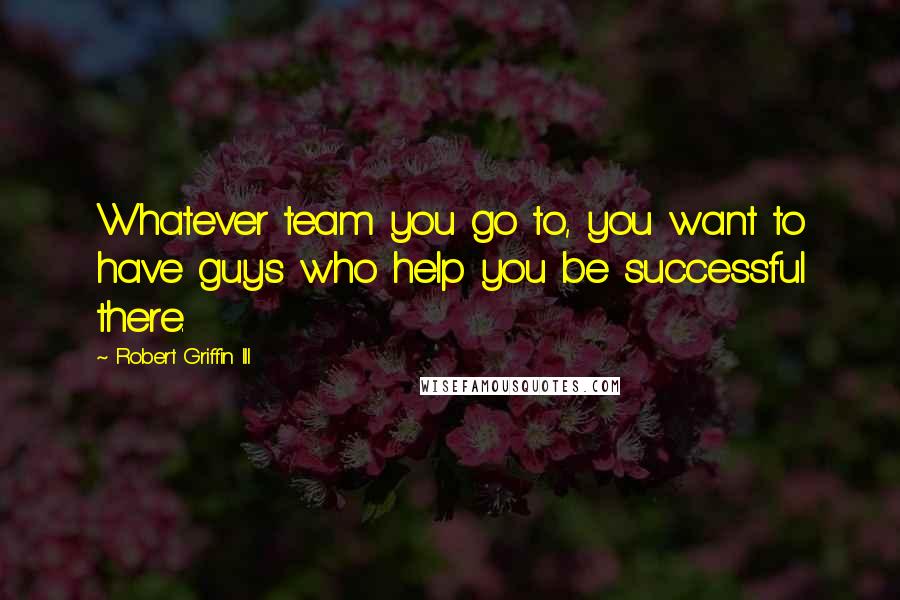Robert Griffin III quotes: Whatever team you go to, you want to have guys who help you be successful there.