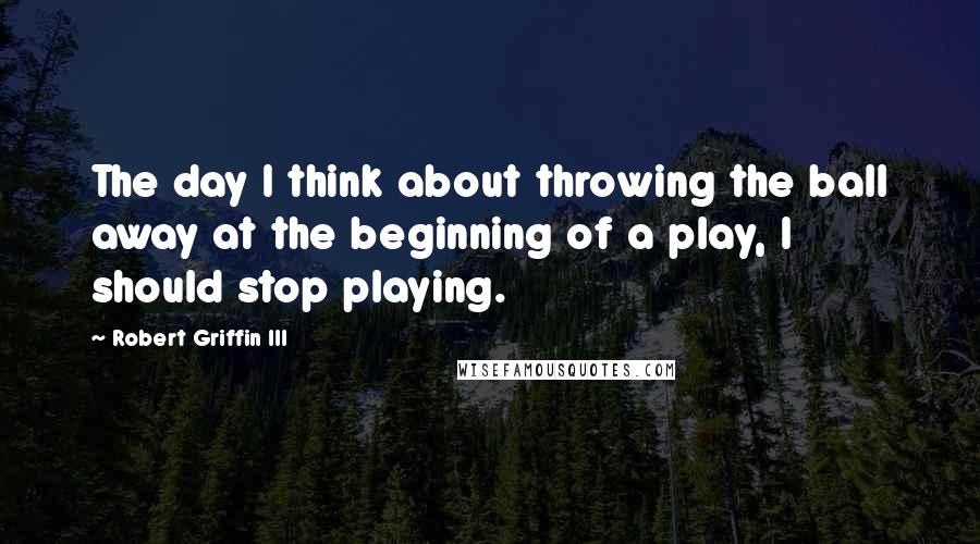 Robert Griffin III quotes: The day I think about throwing the ball away at the beginning of a play, I should stop playing.