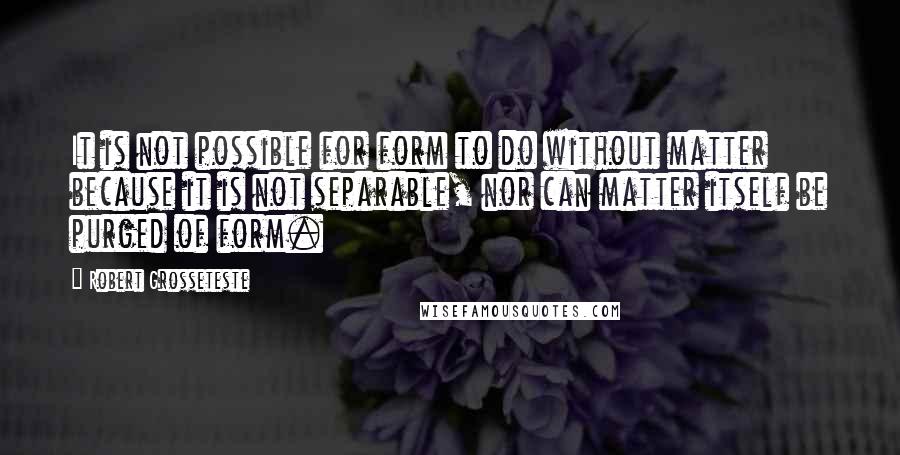 Robert Grosseteste quotes: It is not possible for form to do without matter because it is not separable, nor can matter itself be purged of form. Robert Grosseteste quotes: It is not possible for form to do without matter because it is not separable, nor can matter itself be purged of form.