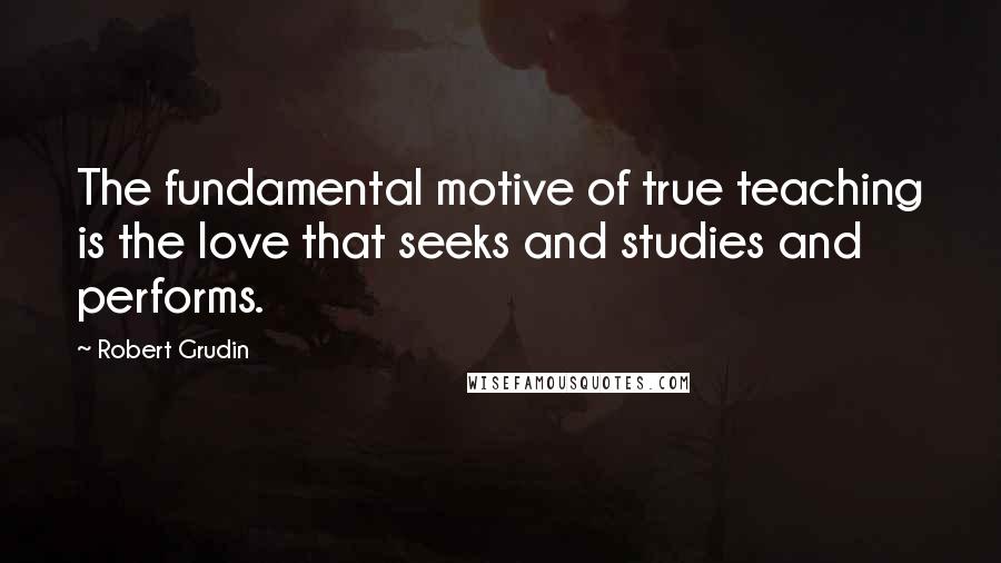 Robert Grudin quotes: The fundamental motive of true teaching is the love that seeks and studies and performs.