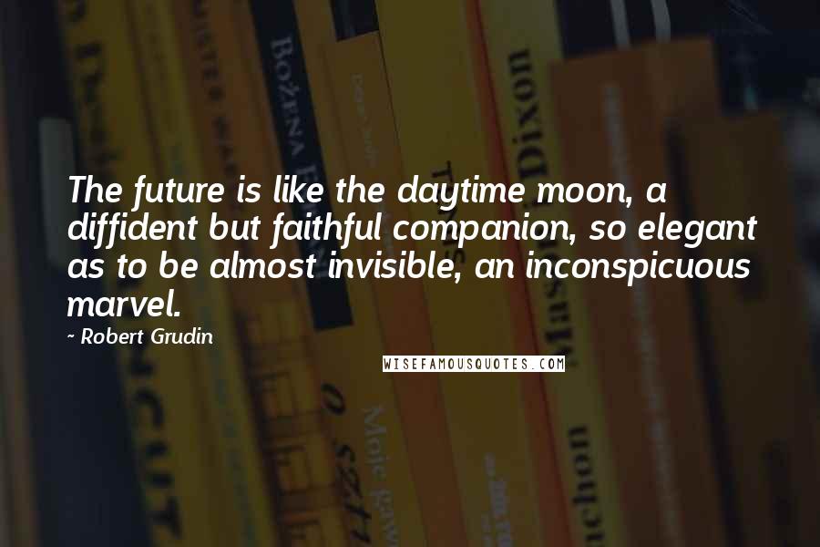 Robert Grudin quotes: The future is like the daytime moon, a diffident but faithful companion, so elegant as to be almost invisible, an inconspicuous marvel.