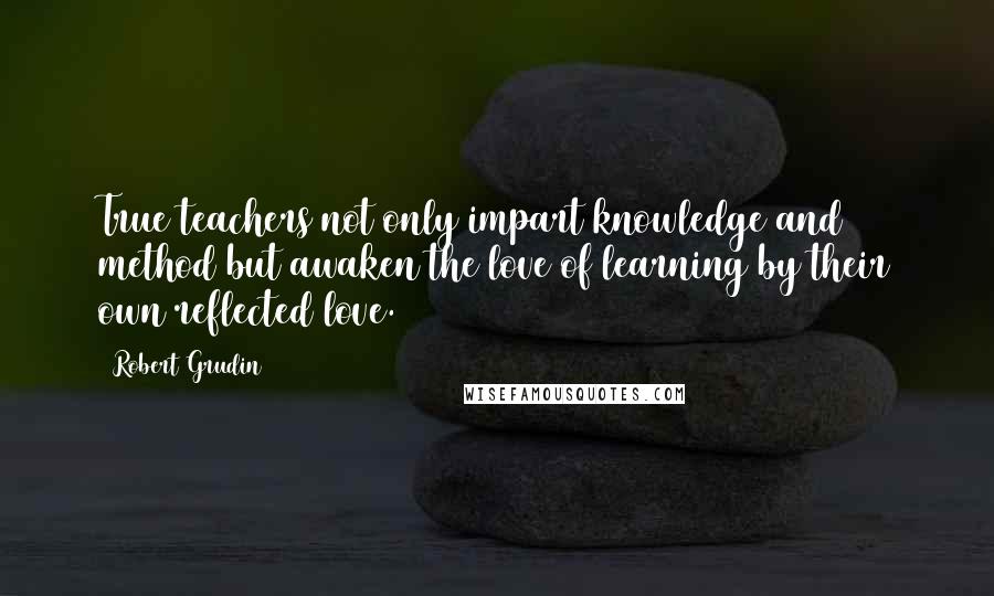 Robert Grudin quotes: True teachers not only impart knowledge and method but awaken the love of learning by their own reflected love.