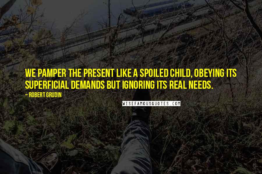 Robert Grudin quotes: We pamper the present like a spoiled child, obeying its superficial demands but ignoring its real needs.