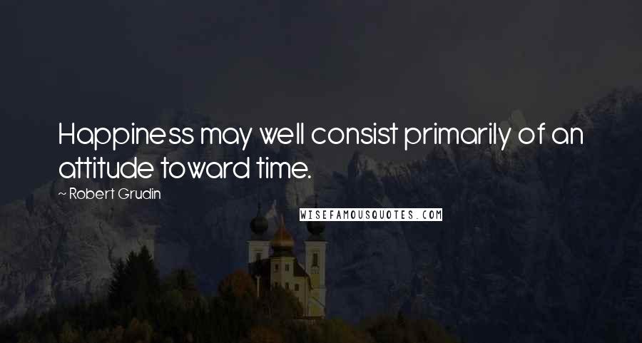 Robert Grudin quotes: Happiness may well consist primarily of an attitude toward time.