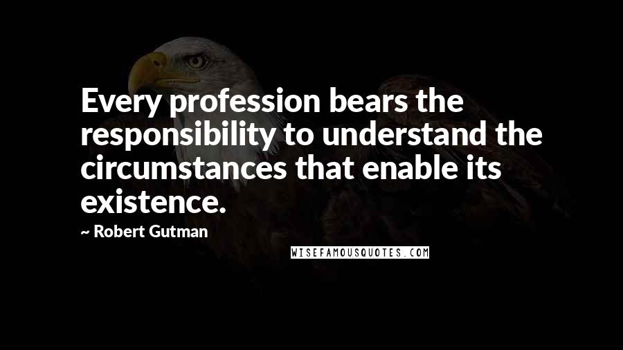 Robert Gutman quotes: Every profession bears the responsibility to understand the circumstances that enable its existence.