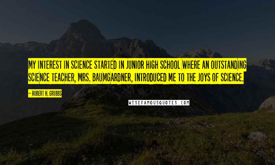 Robert H. Grubbs quotes: My interest in science started in junior high school where an outstanding science teacher, Mrs. Baumgardner, introduced me to the joys of science.