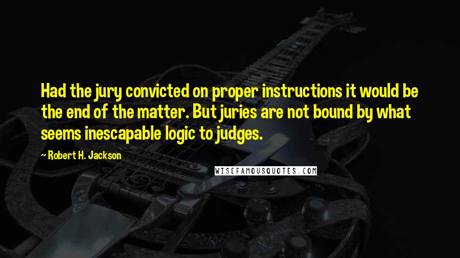 Robert H. Jackson quotes: Had the jury convicted on proper instructions it would be the end of the matter. But juries are not bound by what seems inescapable logic to judges.