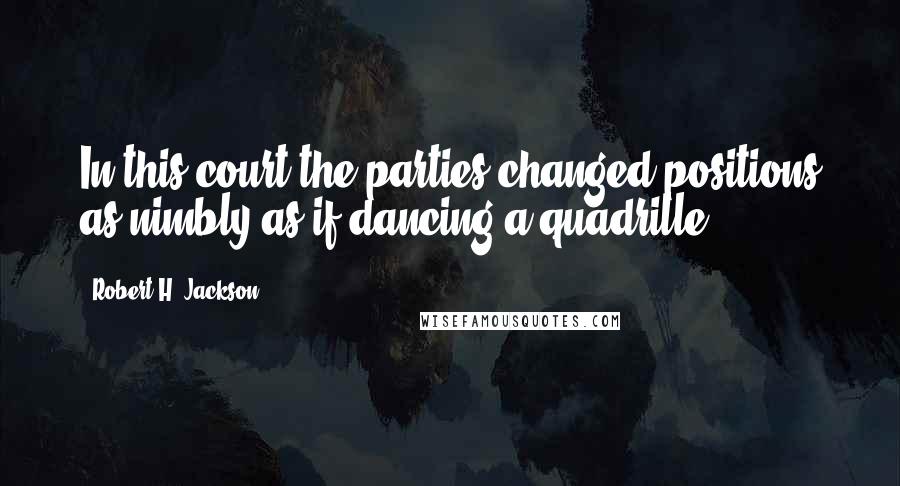 Robert H. Jackson quotes: In this court the parties changed positions as nimbly as if dancing a quadrille.