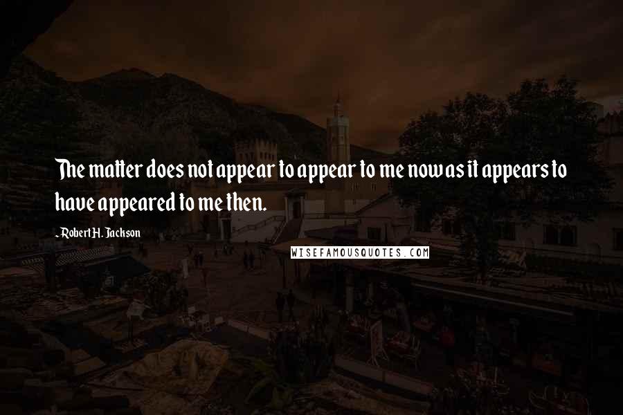 Robert H. Jackson quotes: The matter does not appear to appear to me now as it appears to have appeared to me then.