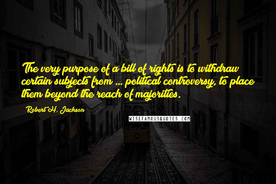 Robert H. Jackson quotes: The very purpose of a bill of rights is to withdraw certain subjects from ... political controversy, to place them beyond the reach of majorities.
