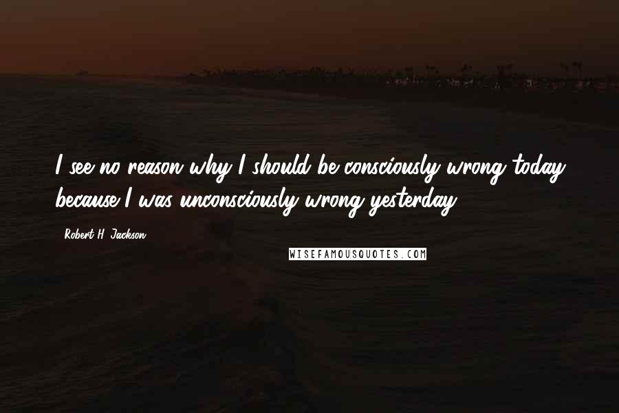 Robert H. Jackson quotes: I see no reason why I should be consciously wrong today because I was unconsciously wrong yesterday.