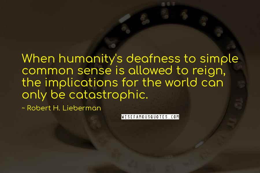 Robert H. Lieberman quotes: When humanity's deafness to simple common sense is allowed to reign, the implications for the world can only be catastrophic.