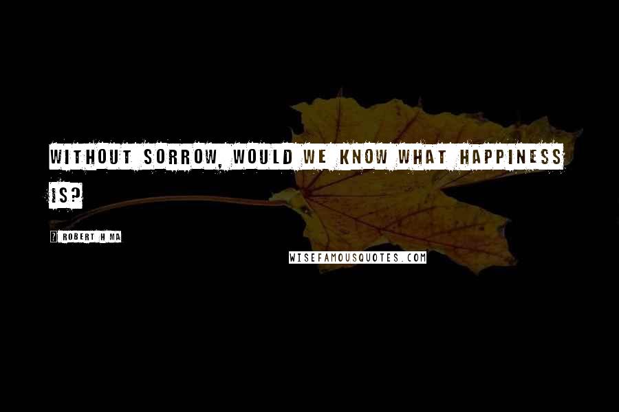 Robert H Ma quotes: Without sorrow, would we know what happiness is?