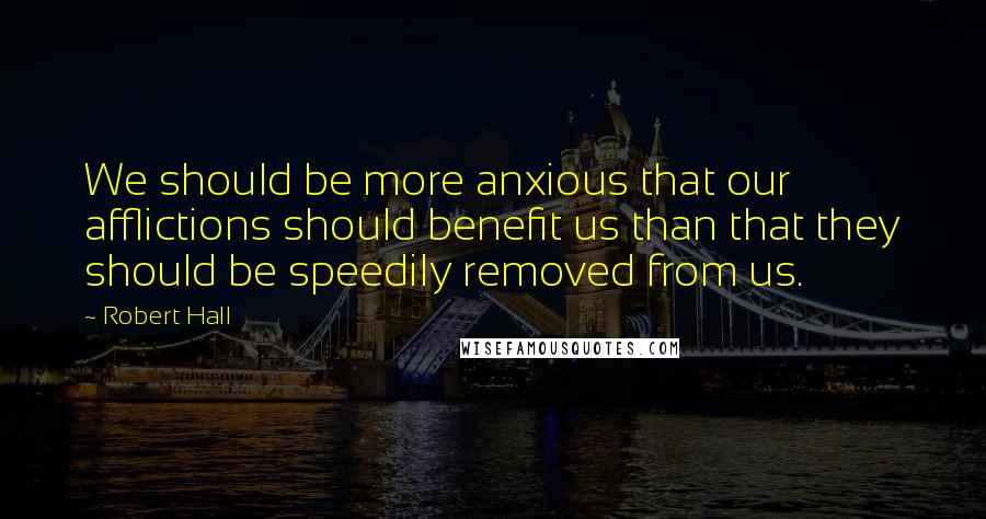 Robert Hall quotes: We should be more anxious that our afflictions should benefit us than that they should be speedily removed from us.