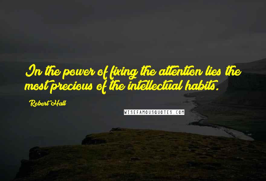 Robert Hall quotes: In the power of fixing the attention lies the most precious of the intellectual habits.