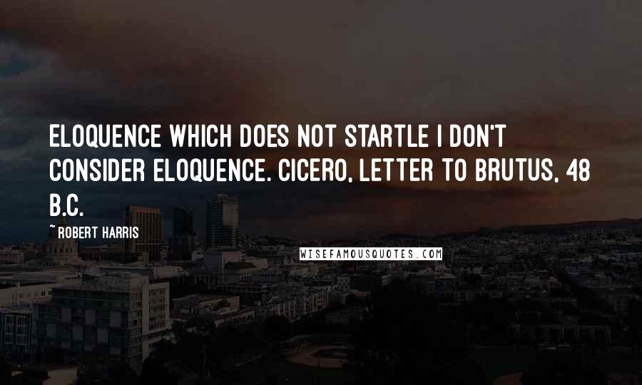 Robert Harris quotes: Eloquence which does not startle I don't consider eloquence. CICERO, LETTER TO BRUTUS, 48 B.C.