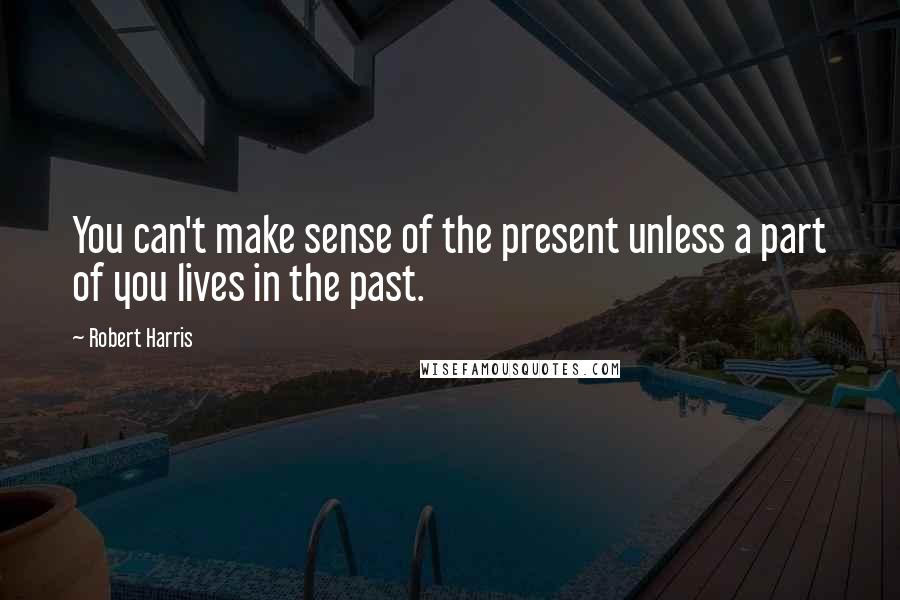 Robert Harris quotes: You can't make sense of the present unless a part of you lives in the past.