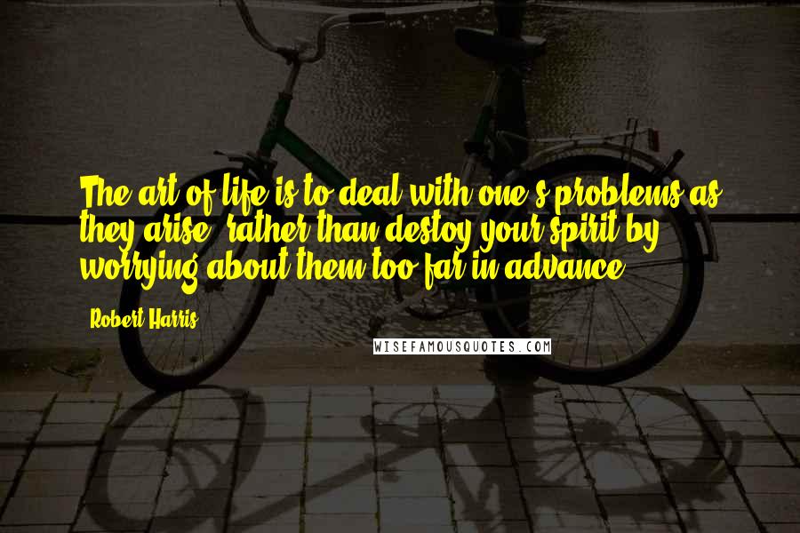 Robert Harris quotes: The art of life is to deal with one's problems as they arise; rather than destoy your spirit by worrying about them too far in advance.