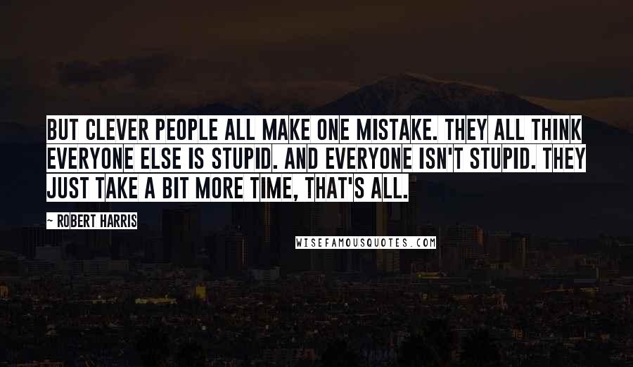 Robert Harris quotes: But clever people all make one mistake. They all think everyone else is stupid. And everyone isn't stupid. They just take a bit more time, that's all.