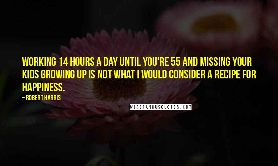 Robert Harris quotes: Working 14 hours a day until you're 55 and missing your kids growing up is not what I would consider a recipe for happiness.