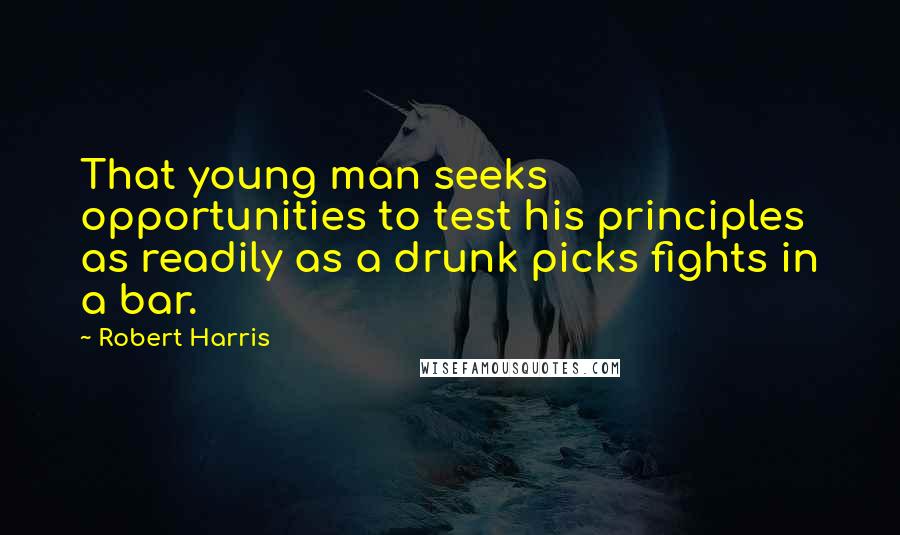 Robert Harris quotes: That young man seeks opportunities to test his principles as readily as a drunk picks fights in a bar.