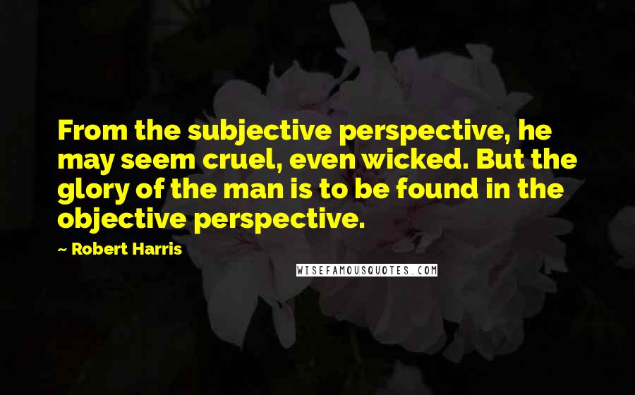 Robert Harris quotes: From the subjective perspective, he may seem cruel, even wicked. But the glory of the man is to be found in the objective perspective.