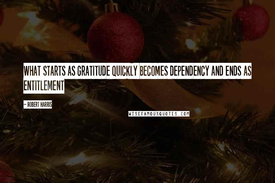 Robert Harris quotes: What starts as gratitude quickly becomes dependency and ends as entitlement