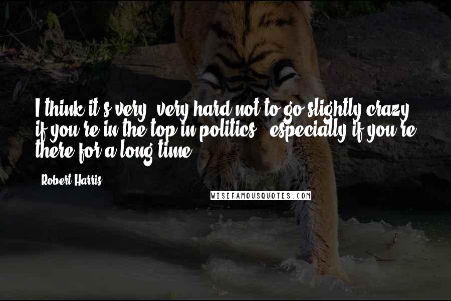 Robert Harris quotes: I think it's very, very hard not to go slightly crazy if you're in the top in politics - especially if you're there for a long time.