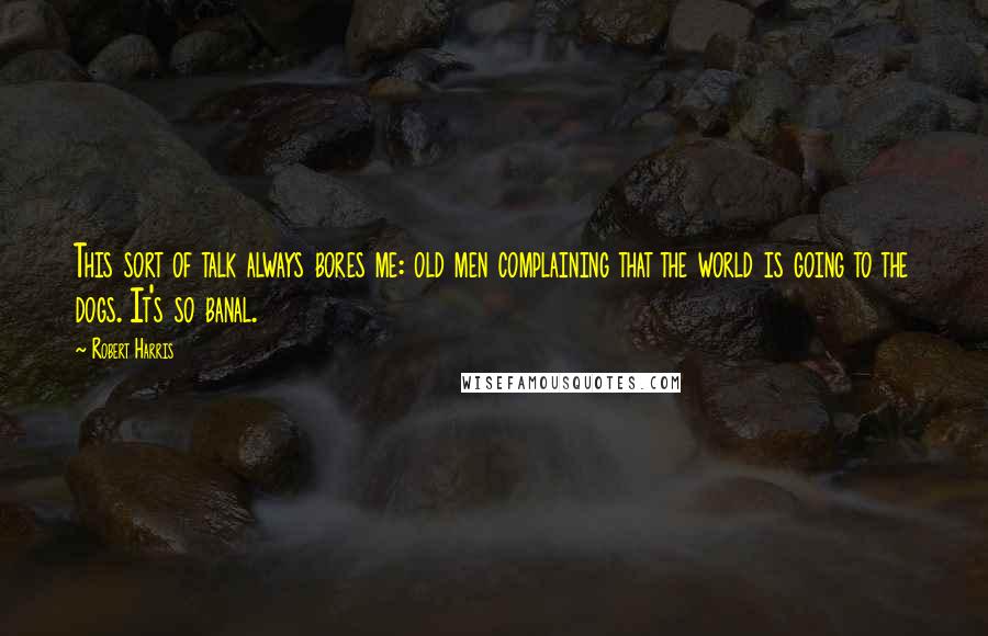 Robert Harris quotes: This sort of talk always bores me: old men complaining that the world is going to the dogs. It's so banal.