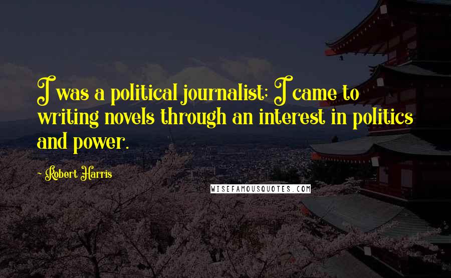 Robert Harris quotes: I was a political journalist; I came to writing novels through an interest in politics and power.