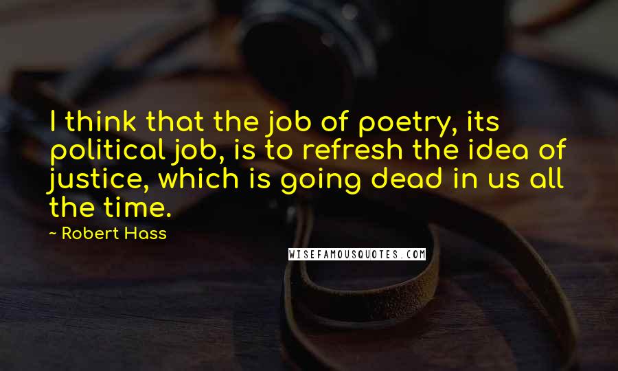 Robert Hass quotes: I think that the job of poetry, its political job, is to refresh the idea of justice, which is going dead in us all the time.