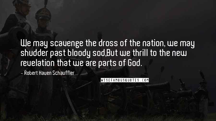 Robert Haven Schauffler quotes: We may scavenge the dross of the nation, we may shudder past bloody sod,But we thrill to the new revelation that we are parts of God. Robert Haven Schauffler quotes: We may scavenge the dross of the nation, we may shudder past bloody sod,But we thrill to the new revelation that we are parts of God.
