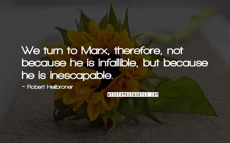 Robert Heilbroner quotes: We turn to Marx, therefore, not because he is infallible, but because he is inescapable.