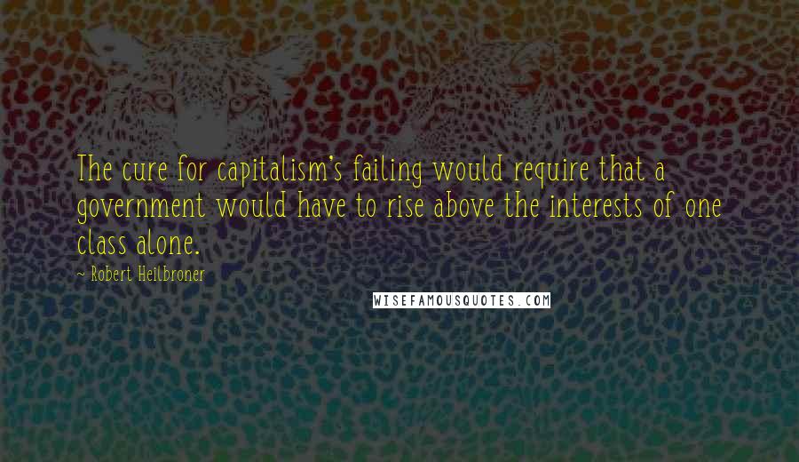 Robert Heilbroner quotes: The cure for capitalism's failing would require that a government would have to rise above the interests of one class alone.