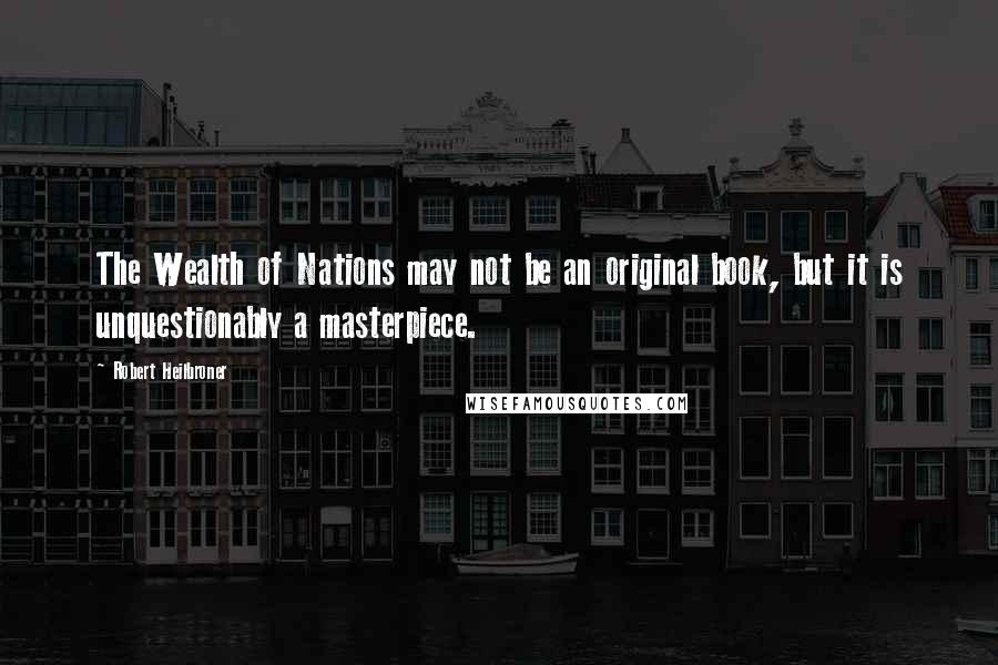 Robert Heilbroner quotes: The Wealth of Nations may not be an original book, but it is unquestionably a masterpiece.