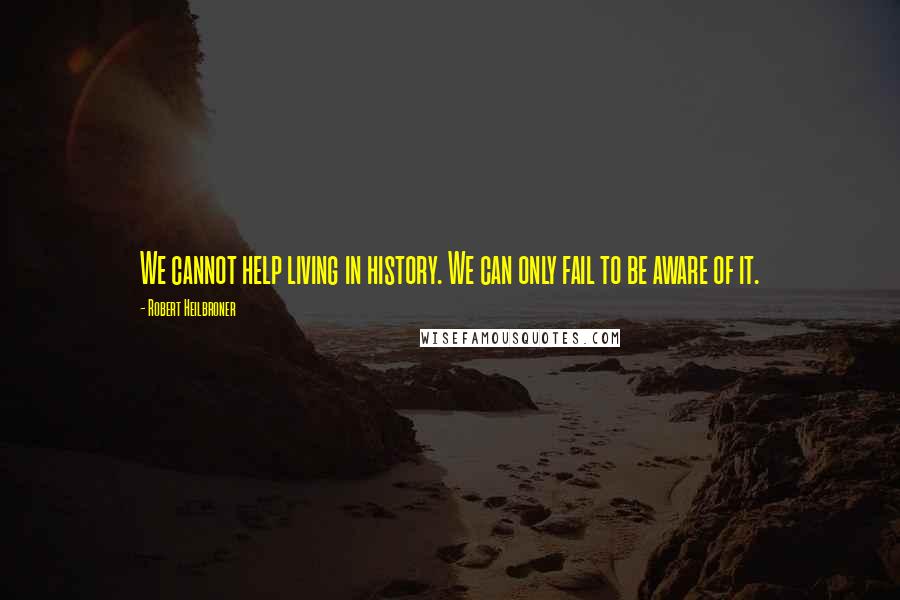 Robert Heilbroner quotes: We cannot help living in history. We can only fail to be aware of it.