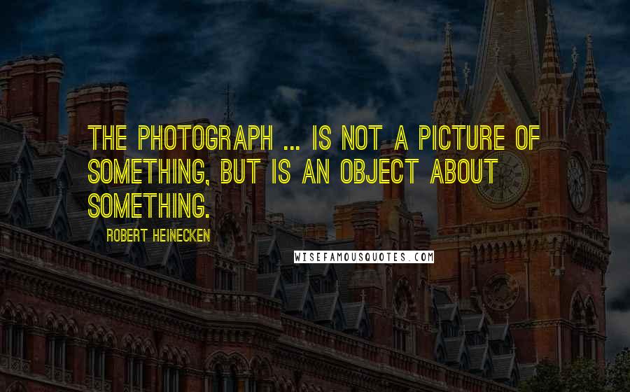 Robert Heinecken quotes: The photograph ... is not a picture of something, but is an object about something.