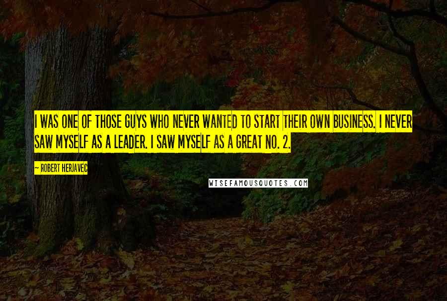 Robert Herjavec quotes: I was one of those guys who never wanted to start their own business. I never saw myself as a leader. I saw myself as a great No. 2.