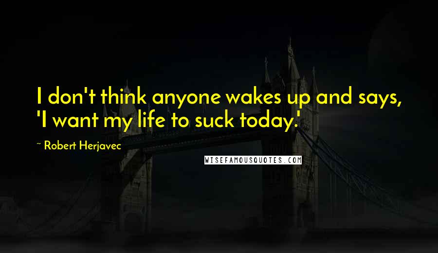 Robert Herjavec quotes: I don't think anyone wakes up and says, 'I want my life to suck today.'