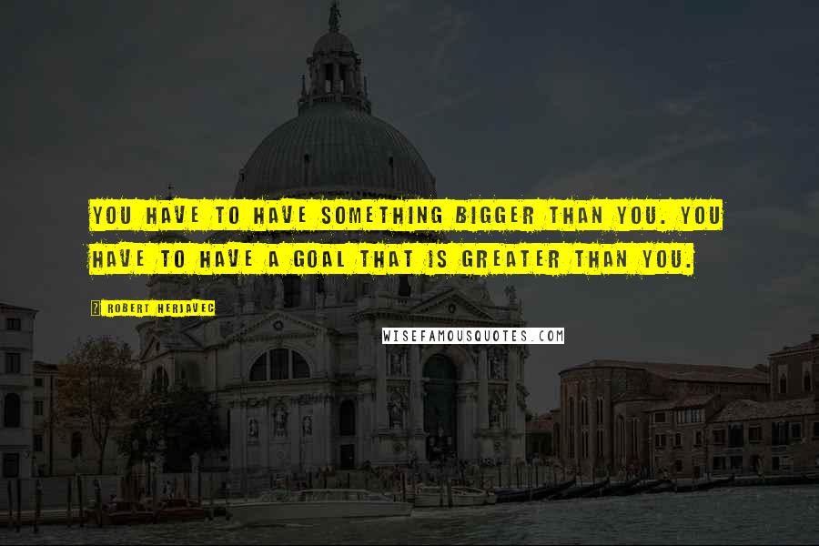 Robert Herjavec quotes: You have to have something bigger than you. You have to have a goal that is greater than you.