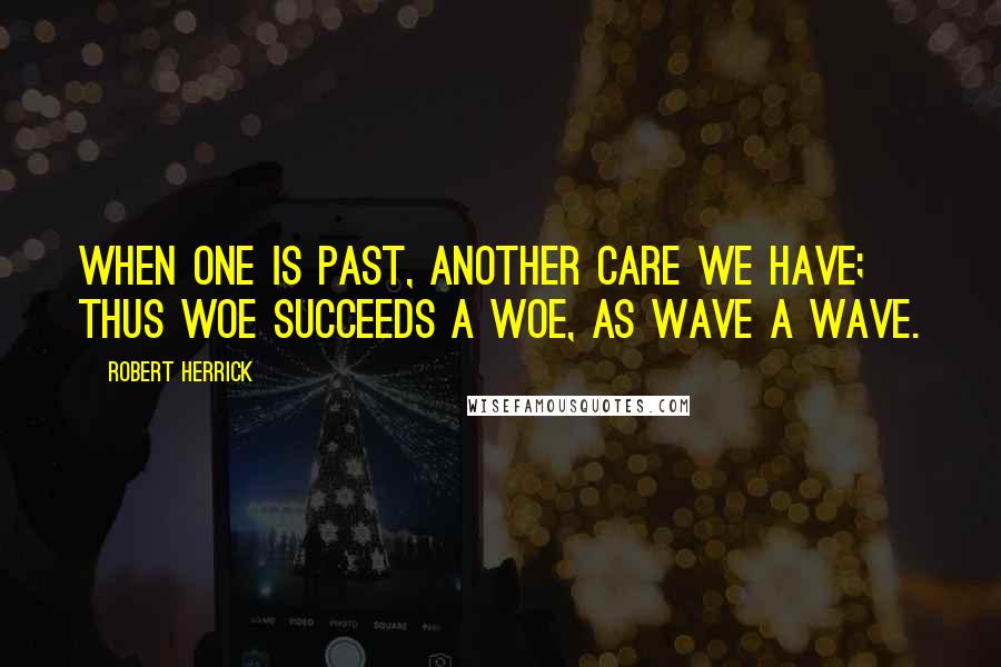 Robert Herrick quotes: When one is past, another care we have; Thus woe succeeds a woe, as wave a wave.