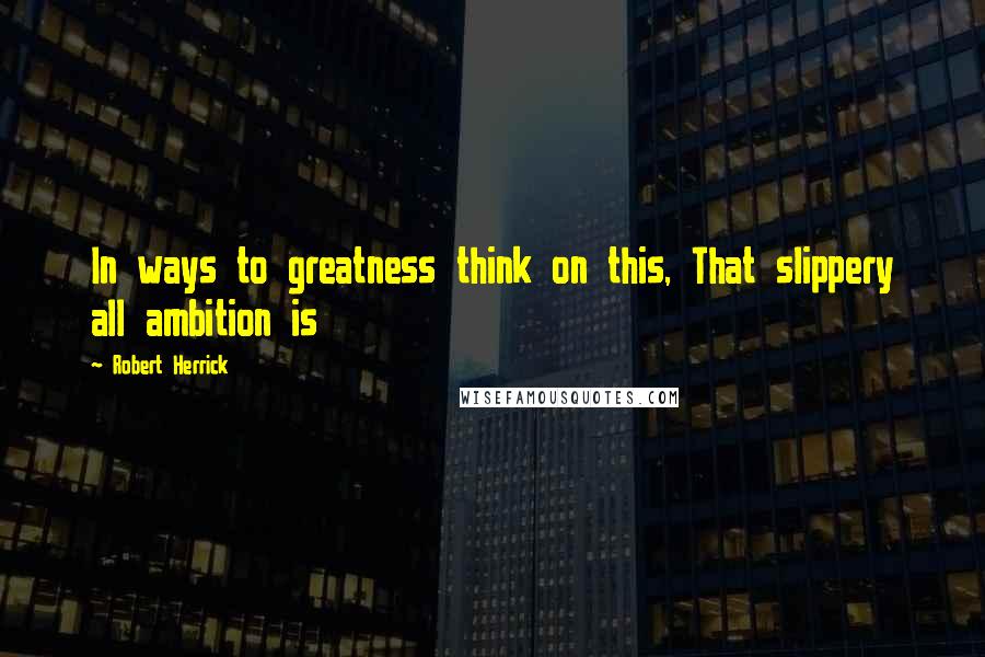 Robert Herrick quotes: In ways to greatness think on this, That slippery all ambition is