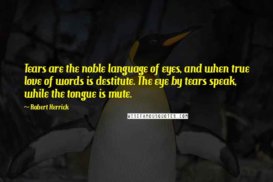 Robert Herrick quotes: Tears are the noble language of eyes, and when true love of words is destitute. The eye by tears speak, while the tongue is mute.